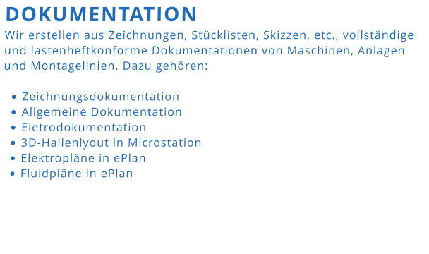 DOKUMENTATION Wir erstellen aus Zeichnungen, Stücklisten, Skizzen, etc., vollständige und lastenheftkonforme Dokumentationen von Maschinen, Anlagen und Montagelinien. Dazu gehören:  •	Zeichnungsdokumentation •	Allgemeine Dokumentation •	Eletrodokumentation •	3D-Hallenlyout in Microstation •	Elektropläne in ePlan •	Fluidpläne in ePlan